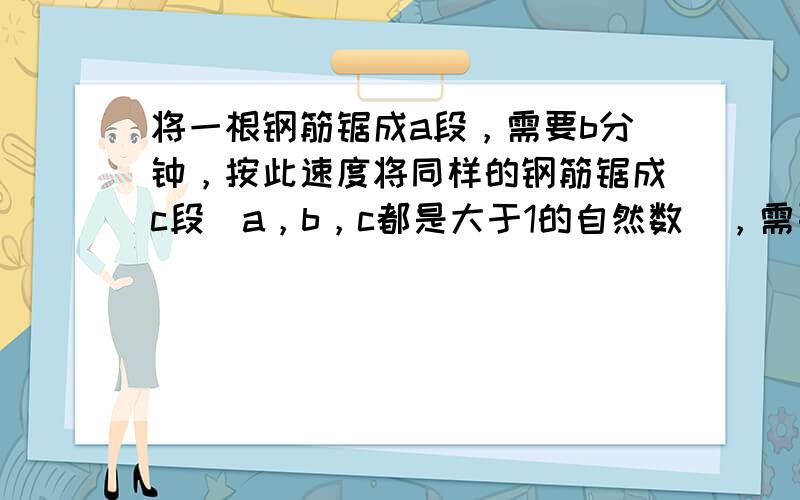 将一根钢筋锯成a段，需要b分钟，按此速度将同样的钢筋锯成c段（a，b，c都是大于1的自然数），需要______分钟．