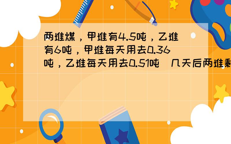 两堆煤，甲堆有4.5吨，乙堆有6吨，甲堆每天用去0.36吨，乙堆每天用去0.51吨．几天后两堆剩下的吨数相等？