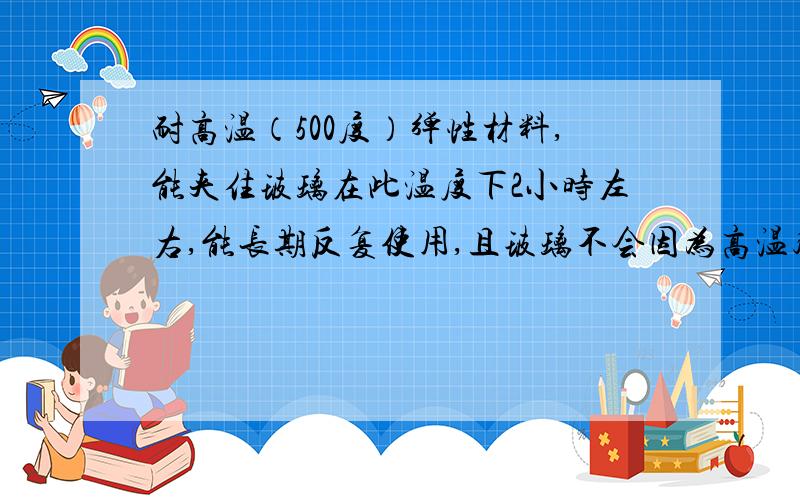 耐高温（500度）弹性材料,能夹住玻璃在此温度下2小时左右,能长期反复使用,且玻璃不会因为高温膨胀而破裂的材料