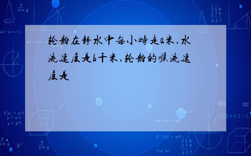 轮船在静水中每小时走a米,水流速度是b千米,轮船的顺流速度是