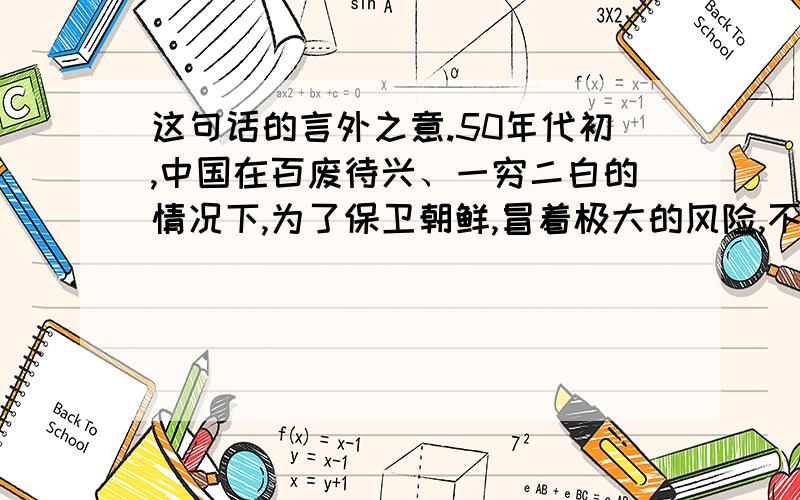 这句话的言外之意.50年代初,中国在百废待兴、一穷二白的情况下,为了保卫朝鲜,冒着极大的风险,不惜与美国一战,并帮助朝鲜