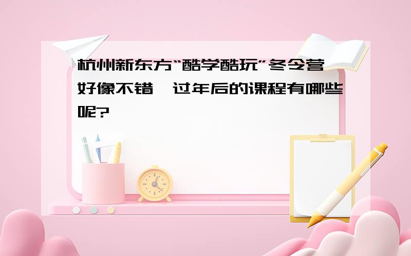 杭州新东方“酷学酷玩”冬令营好像不错,过年后的课程有哪些呢?