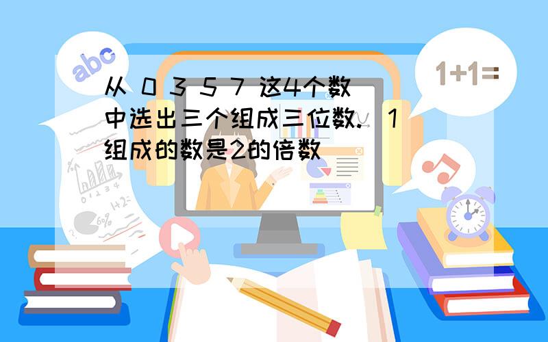 从 0 3 5 7 这4个数中选出三个组成三位数.（1）组成的数是2的倍数