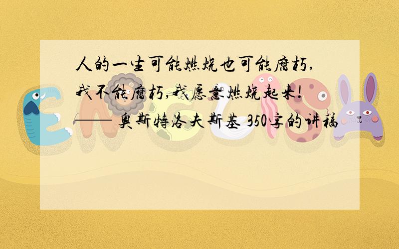 人的一生可能燃烧也可能腐朽,我不能腐朽,我愿意燃烧起来!—— 奥斯特洛夫斯基 350字的讲稿