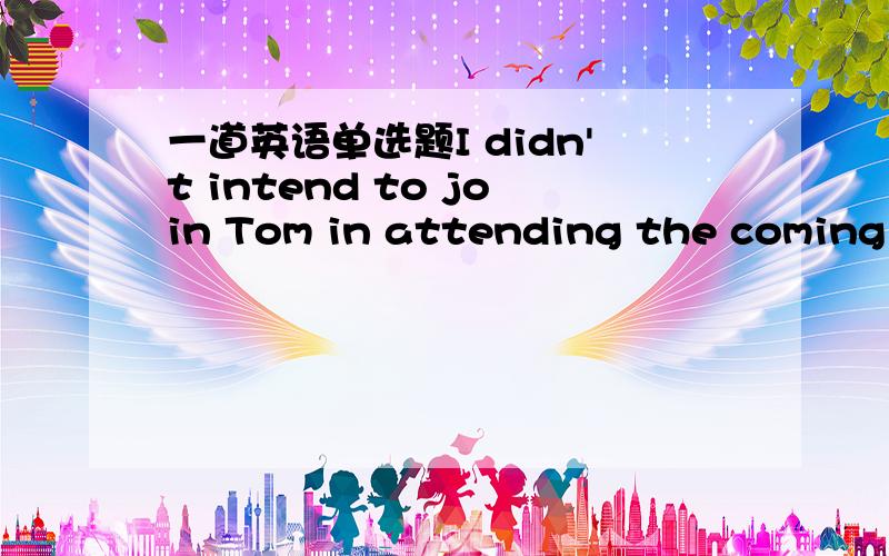 一道英语单选题I didn't intend to join Tom in attending the coming s