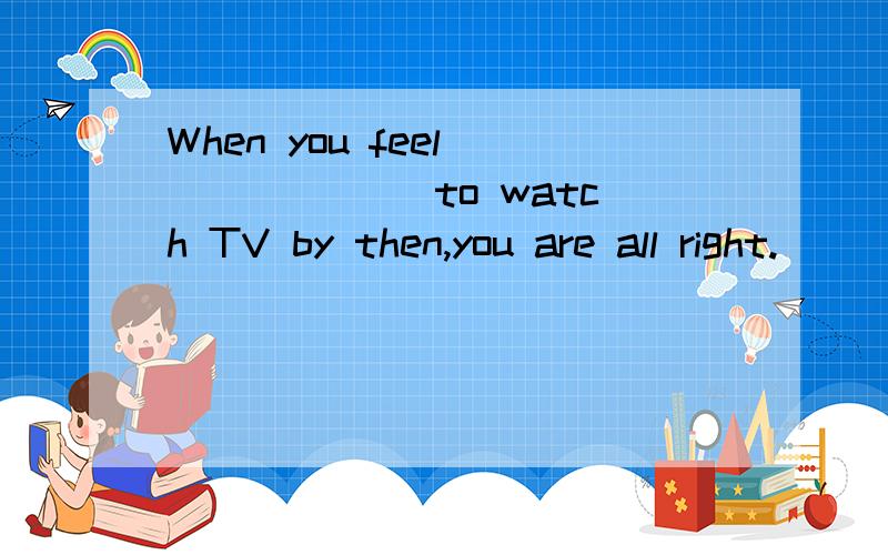 When you feel ______ to watch TV by then,you are all right.