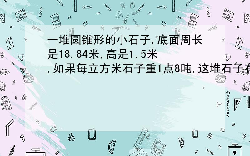 一堆圆锥形的小石子,底面周长是18.84米,高是1.5米,如果每立方米石子重1点8吨,这堆石子有多少吨?