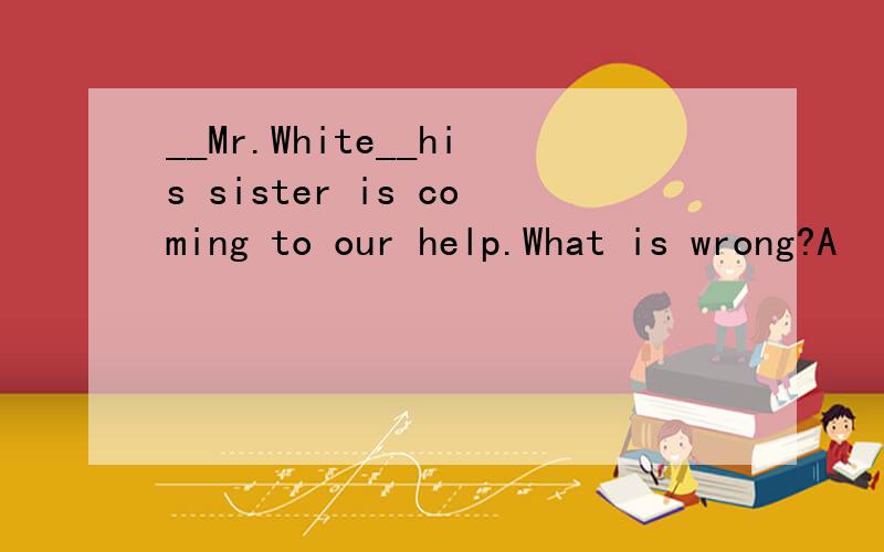 __Mr.White__his sister is coming to our help.What is wrong?A