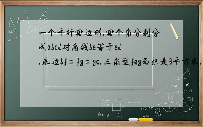 一个平行四边形,四个角分别分成abcd对角线be等于ed,底边bf=fg=gc,三角型feg面积是3平方米,问这个平行四