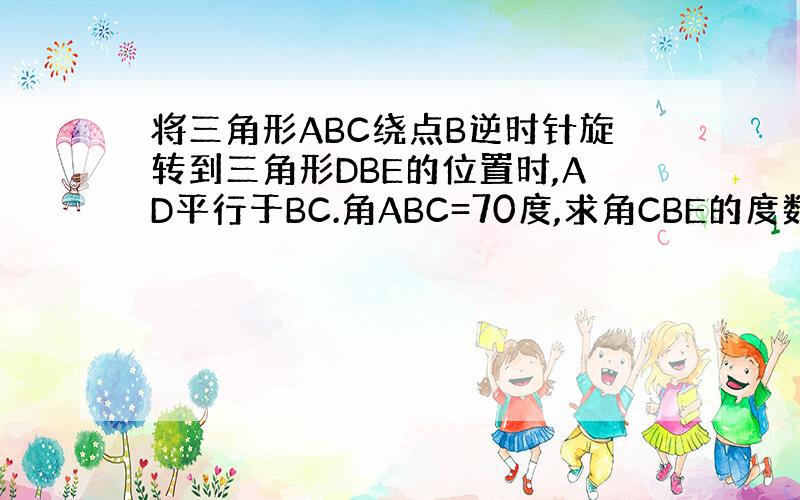 将三角形ABC绕点B逆时针旋转到三角形DBE的位置时,AD平行于BC.角ABC=70度,求角CBE的度数