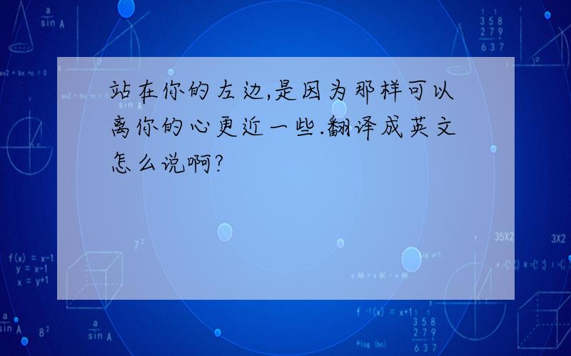 站在你的左边,是因为那样可以离你的心更近一些.翻译成英文怎么说啊?