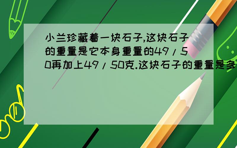 小兰珍藏着一块石子,这块石子的重量是它本身重量的49/50再加上49/50克.这块石子的重量是多少