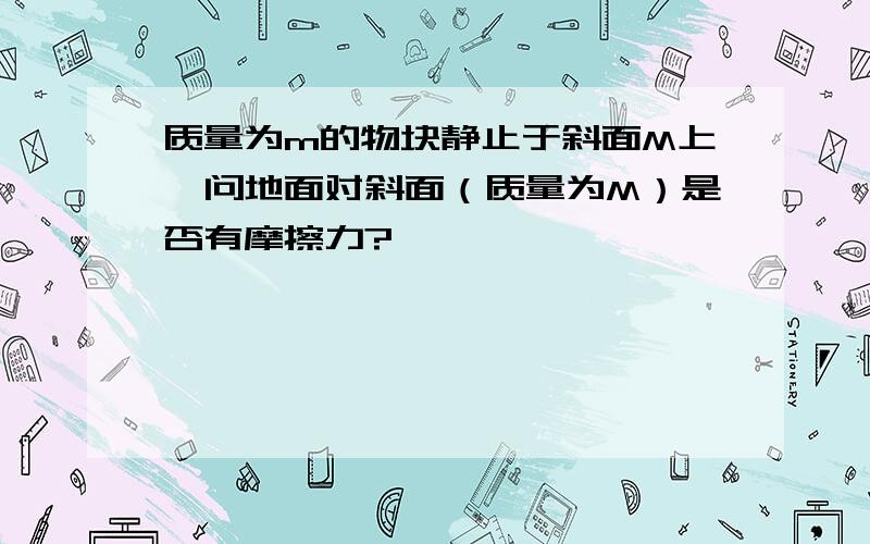 质量为m的物块静止于斜面M上,问地面对斜面（质量为M）是否有摩擦力?