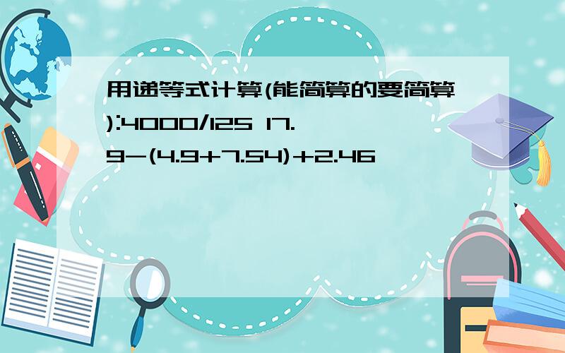 用递等式计算(能简算的要简算):4000/125 17.9-(4.9+7.54)+2.46