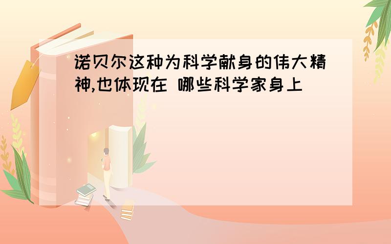 诺贝尔这种为科学献身的伟大精神,也体现在 哪些科学家身上