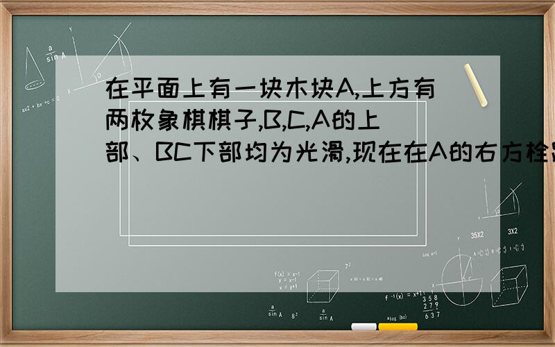 在平面上有一块木块A,上方有两枚象棋棋子,B,C,A的上部、BC下部均为光滑,现在在A的右方栓跟橡皮筋,拉动一定距离后放