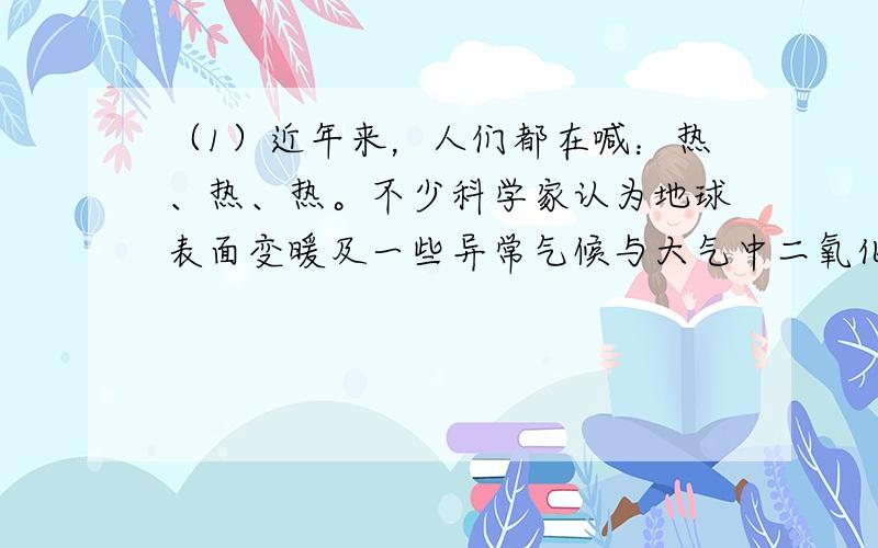 （1）近年来，人们都在喊：热、热、热。不少科学家认为地球表面变暖及一些异常气候与大气中二氧化碳的含量增加有一定的关系。下