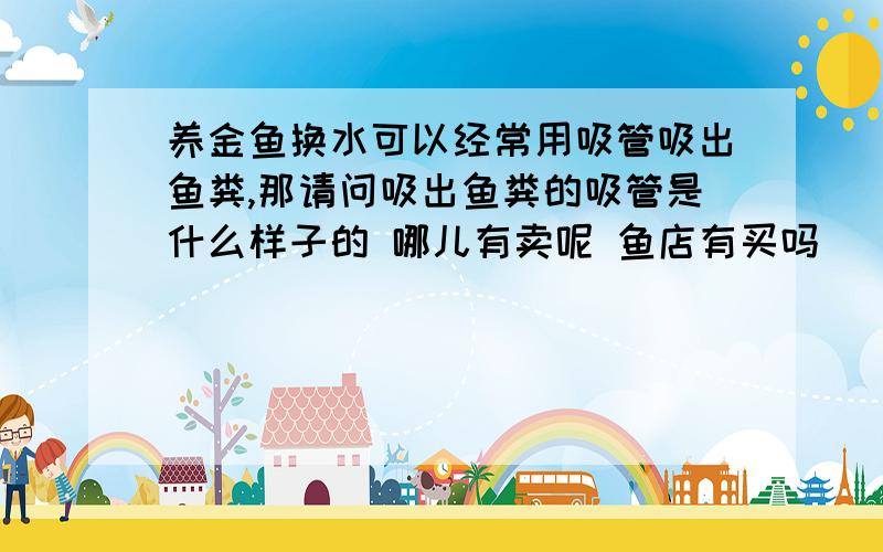 养金鱼换水可以经常用吸管吸出鱼粪,那请问吸出鱼粪的吸管是什么样子的 哪儿有卖呢 鱼店有买吗