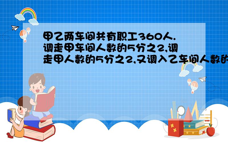 甲乙两车间共有职工360人.调走甲车间人数的5分之2,调走甲人数的5分之2,又调入乙车间人数的4分之1,这时,两车间共有