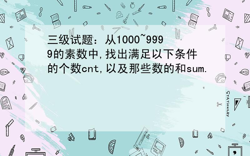 三级试题：从1000~9999的素数中,找出满足以下条件的个数cnt,以及那些数的和sum.