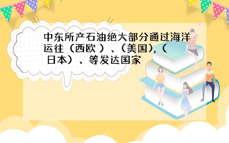 中东所产石油绝大部分通过海洋运往（西欧 ）、(美国),（ 日本）、等发达国家