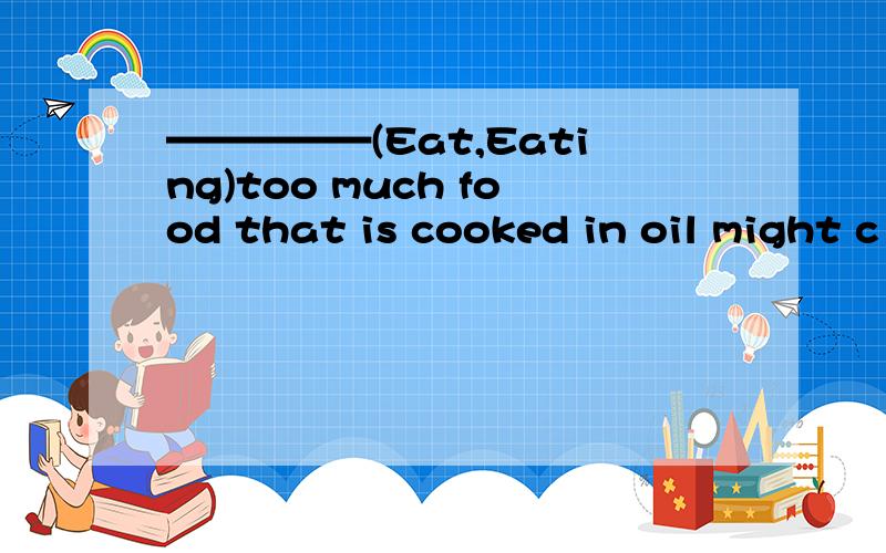 —————(Eat,Eating)too much food that is cooked in oil might c