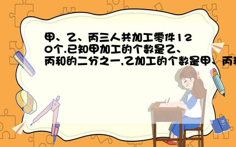 甲、乙、丙三人共加工零件120个.已知甲加工的个数是乙、丙和的二分之一,乙加工的个数是甲、丙和的三分之一,丙加工的个数是