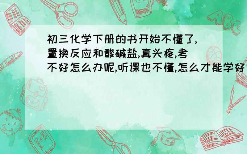 初三化学下册的书开始不懂了,置换反应和酸碱盐,真头疼,考不好怎么办呢,听课也不懂,怎么才能学好它们