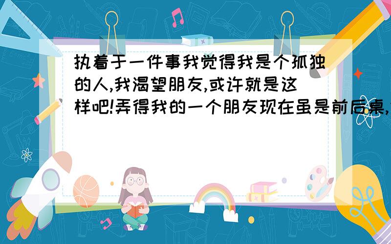 执着于一件事我觉得我是个孤独的人,我渴望朋友,或许就是这样吧!弄得我的一个朋友现在虽是前后桌,但却一直都不说话!我记得本