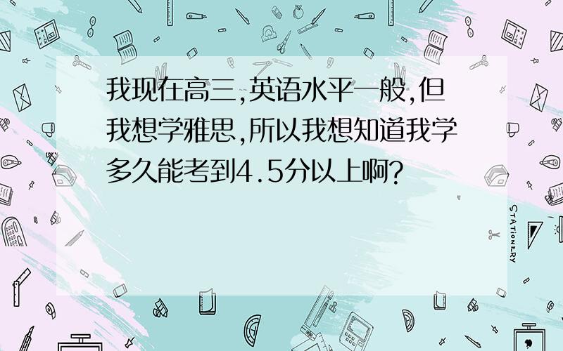 我现在高三,英语水平一般,但我想学雅思,所以我想知道我学多久能考到4.5分以上啊?