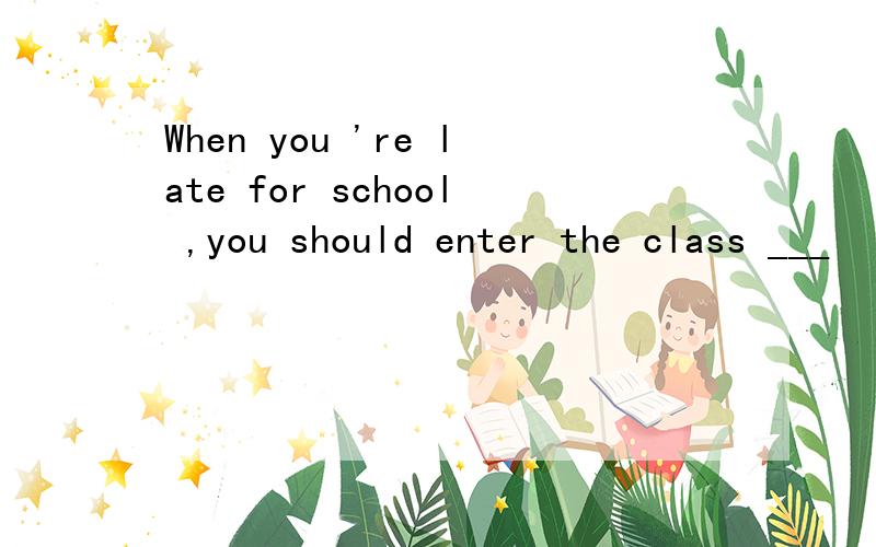 When you 're late for school ,you should enter the class ___