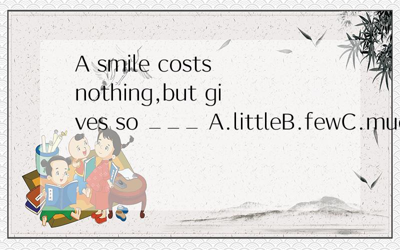 A smile costs nothing,but gives so ___ A.littleB.fewC.muchD.