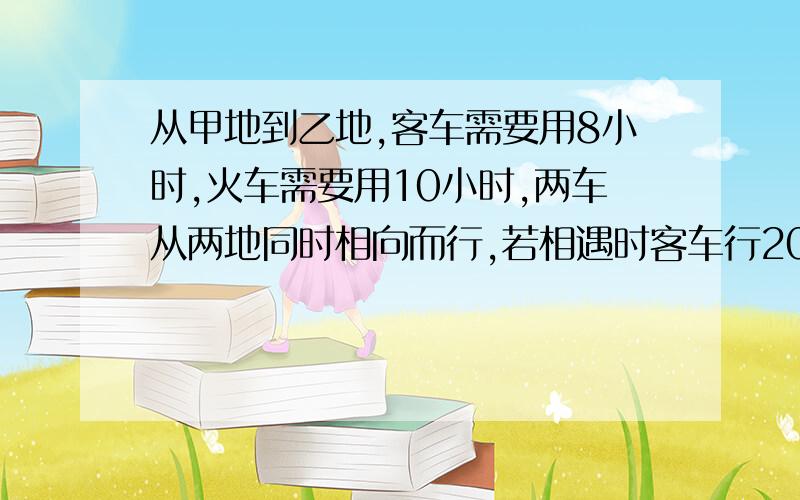 从甲地到乙地,客车需要用8小时,火车需要用10小时,两车从两地同时相向而行,若相遇时客车行200千米