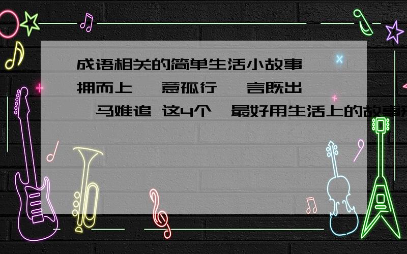 成语相关的简单生活小故事 一拥而上 一意孤行 一言既出 驷马难追 这4个,最好用生活上的故事来表达