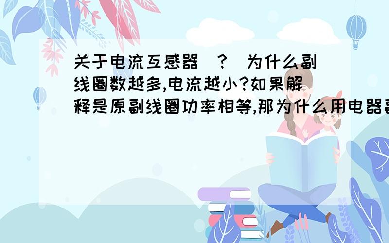 关于电流互感器（?）为什么副线圈数越多,电流越小?如果解释是原副线圈功率相等,那为什么用电器副线圈数越多电流却越大?为什