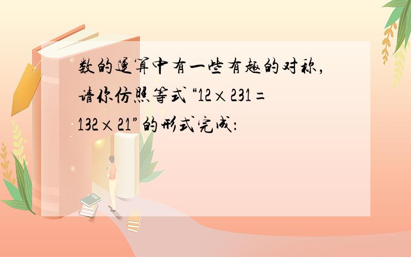 数的运算中有一些有趣的对称，请你仿照等式“12×231=132×21”的形式完成：