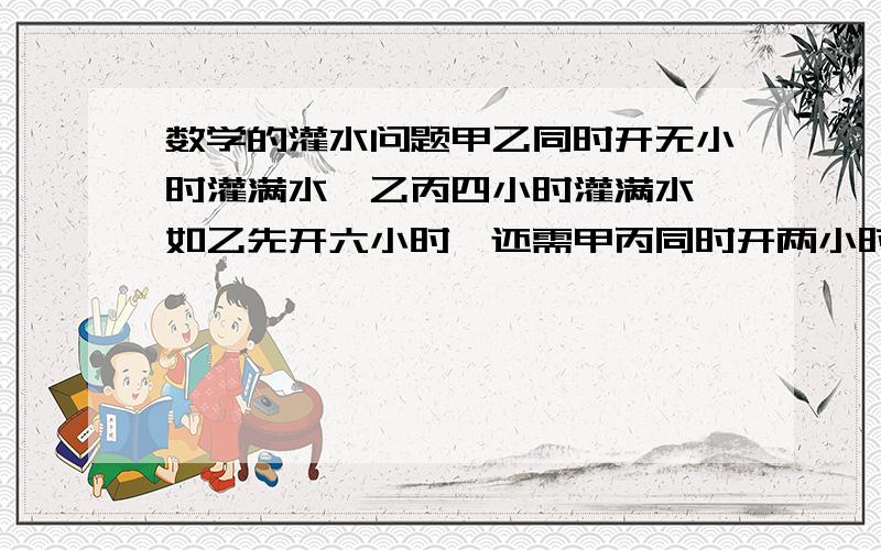 数学的灌水问题甲乙同时开无小时灌满水,乙丙四小时灌满水,如乙先开六小时,还需甲丙同时开两小时才能灌满水,问,乙单独要多久