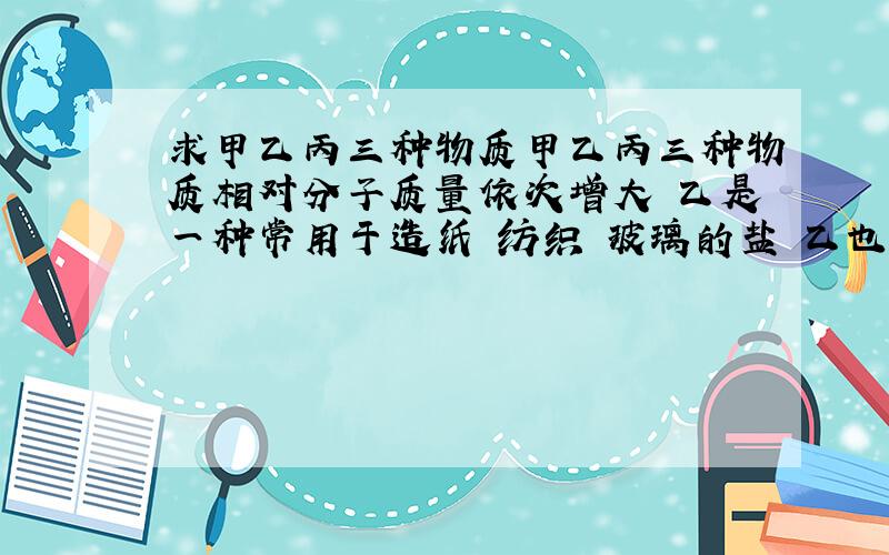 求甲乙丙三种物质甲乙丙三种物质相对分子质量依次增大 乙是一种常用于造纸 纺织 玻璃的盐 乙也可以转为甲 求着3重物质 是