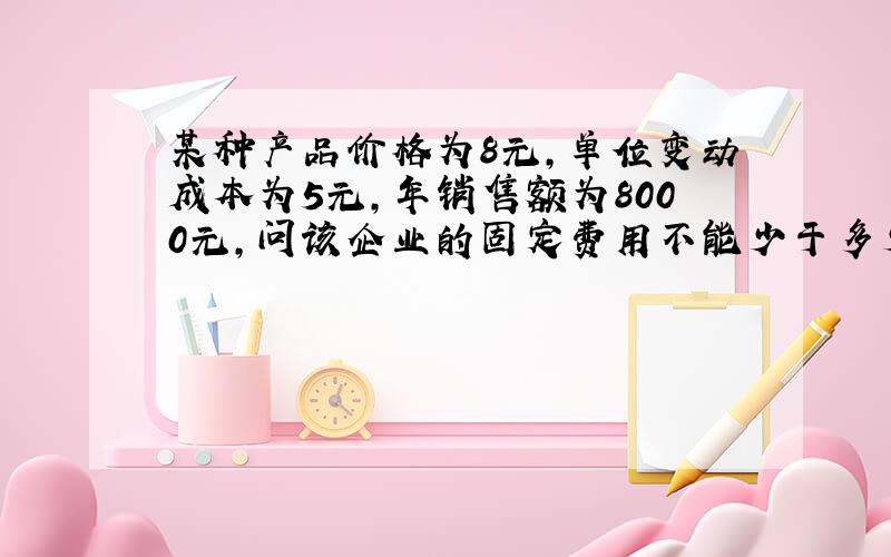 某种产品价格为8元,单位变动成本为5元,年销售额为8000元,问该企业的固定费用不能少于多少?