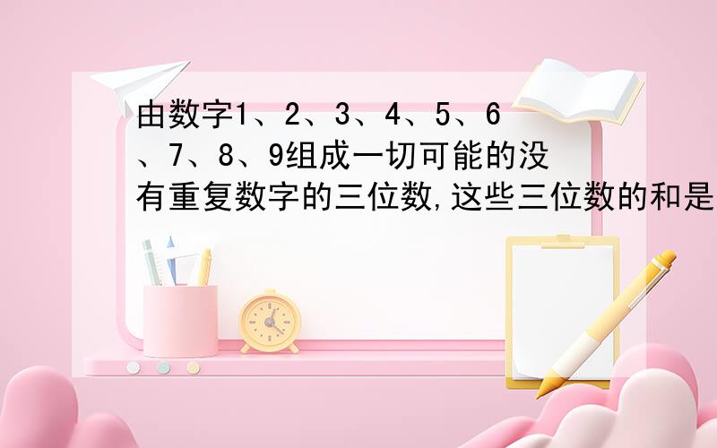 由数字1、2、3、4、5、6、7、8、9组成一切可能的没有重复数字的三位数,这些三位数的和是多少?