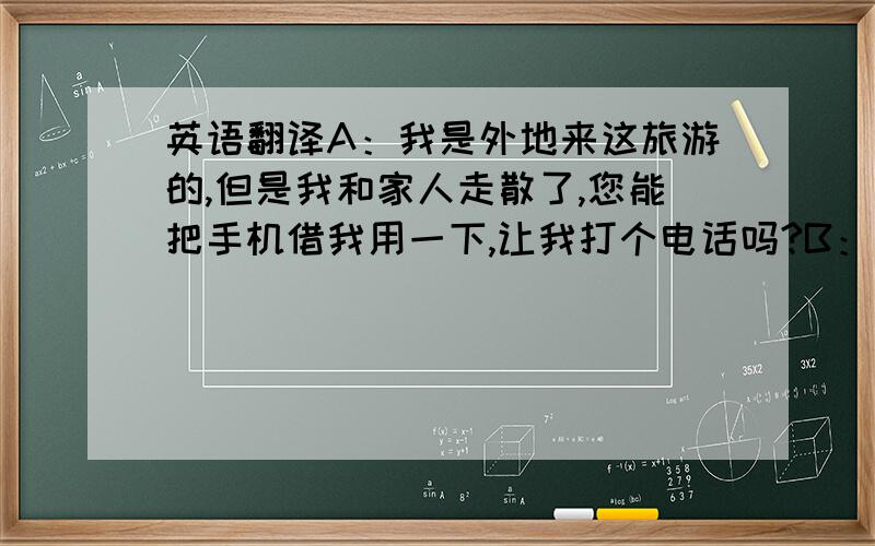 英语翻译A：我是外地来这旅游的,但是我和家人走散了,您能把手机借我用一下,让我打个电话吗?B：当然,给你.A：山东人真是