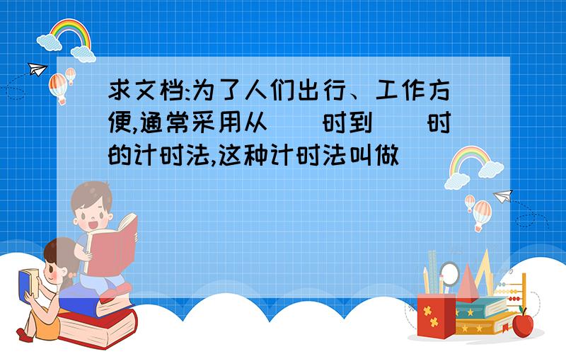 求文档:为了人们出行、工作方便,通常采用从（）时到（）时的计时法,这种计时法叫做（）