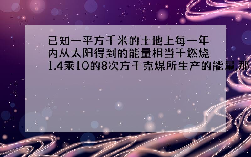 已知一平方千米的土地上每一年内从太阳得到的能量相当于燃烧1.4乘10的8次方千克煤所生产的能量,那么我国