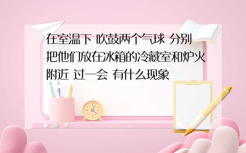 在室温下 吹鼓两个气球 分别把他们放在冰箱的冷藏室和炉火附近 过一会 有什么现象