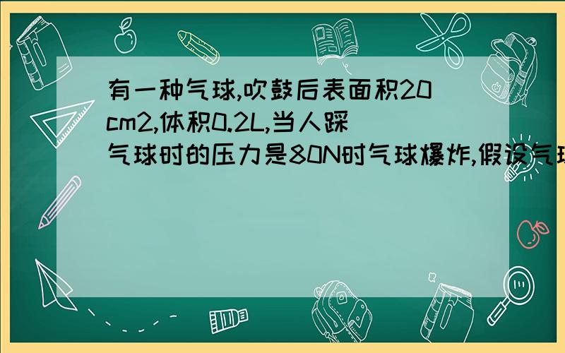 有一种气球,吹鼓后表面积20cm2,体积0.2L,当人踩气球时的压力是80N时气球爆炸,假设气球受到压力时体积和表面积不