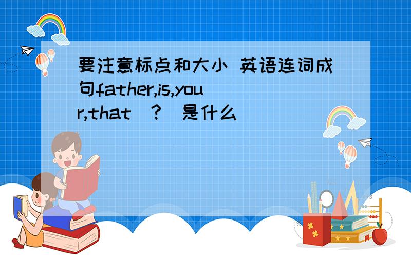 要注意标点和大小 英语连词成句father,is,your,that(?)是什么