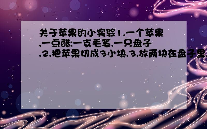 关于苹果的小实验1.一个苹果,一点醋;一支毛笔,一只盘子.2.把苹果切成3小块.3.放两块在盘子里,其中一块抹上醋,把第