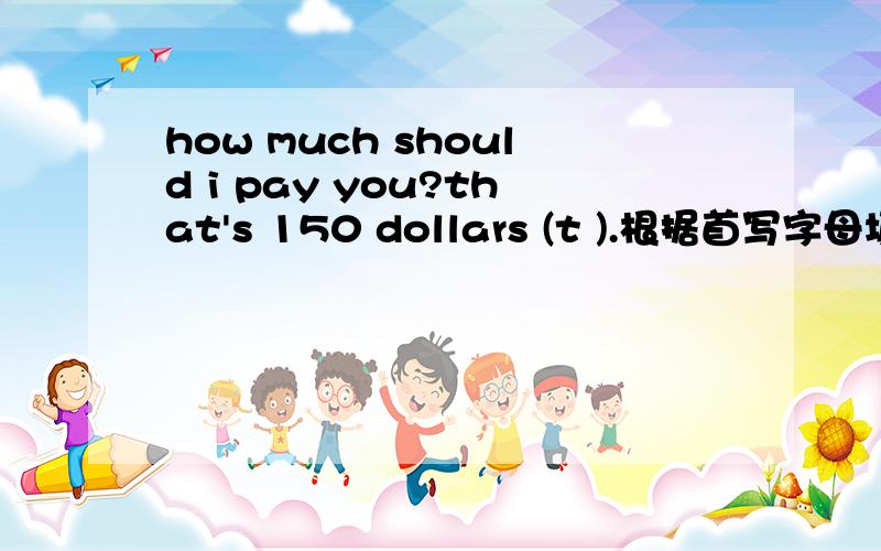 how much should i pay you?that's 150 dollars (t ).根据首写字母填空