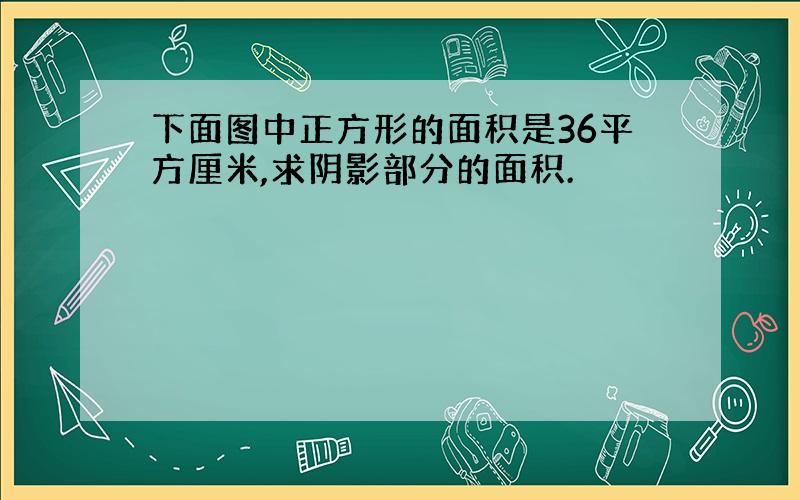 下面图中正方形的面积是36平方厘米,求阴影部分的面积.