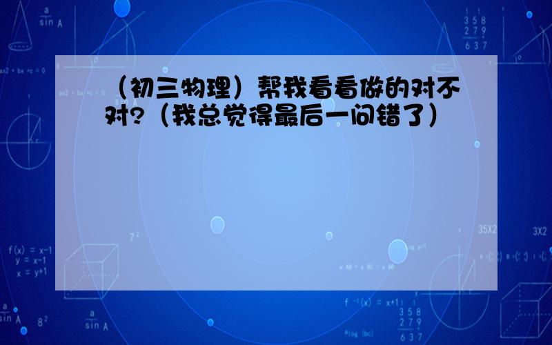 （初三物理）帮我看看做的对不对?（我总觉得最后一问错了）